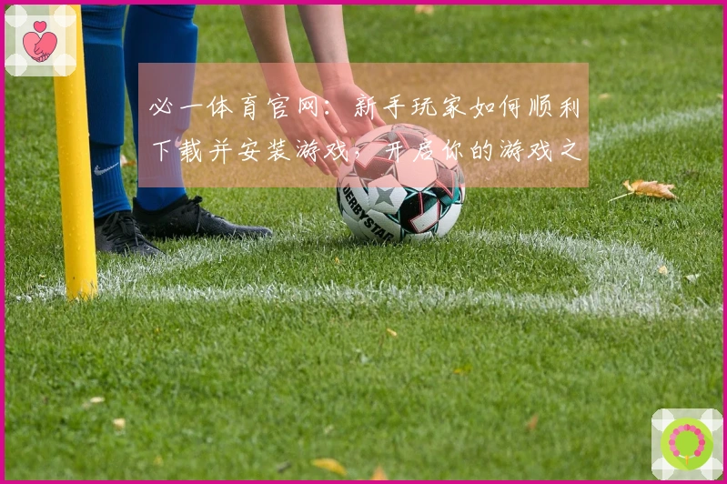 必一体育官网：新手玩家如何顺利下载并安装游戏，开启你的游戏之旅