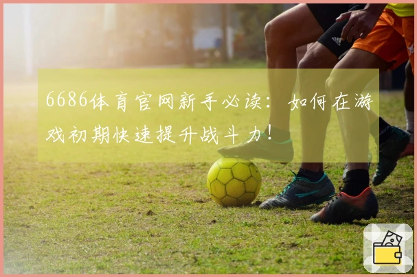 6686体育官网新手必读：如何在游戏初期快速提升战斗力！