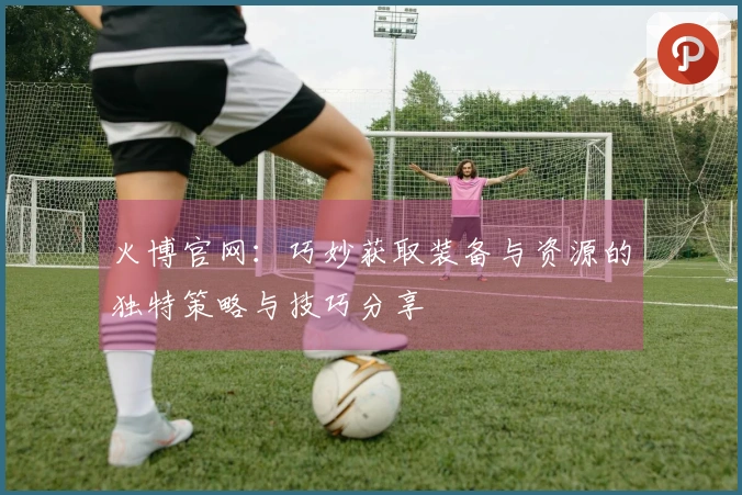 火博官网：巧妙获取装备与资源的独特策略与技巧分享