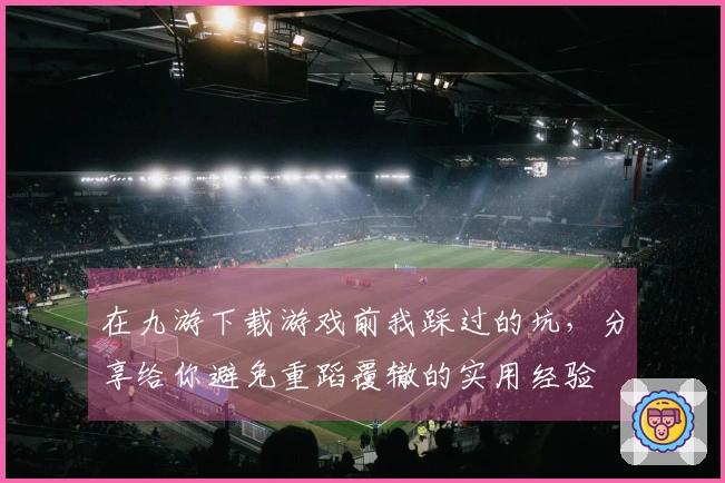 在九游下载游戏前我踩过的坑，分享给你避免重蹈覆辙的实用经验