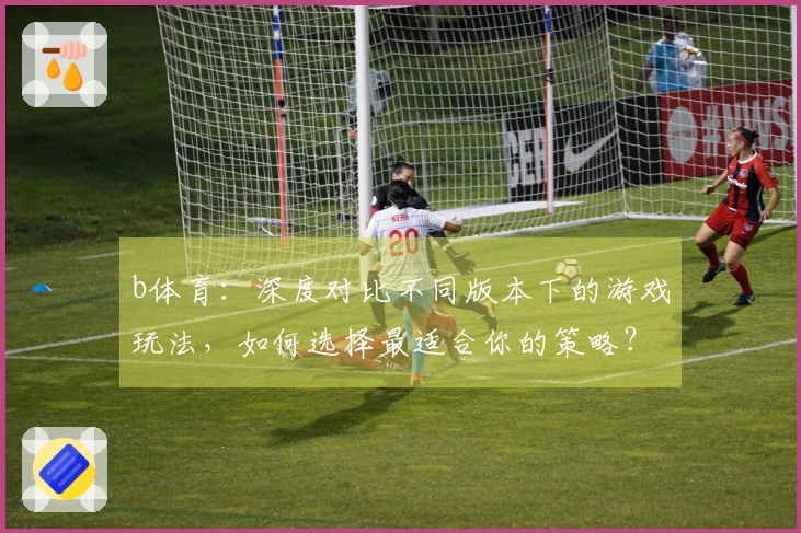 b体育：深度对比不同版本下的游戏玩法，如何选择最适合你的策略？