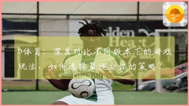 b体育：深度对比不同版本下的游戏玩法，如何选择最适合你的策略？